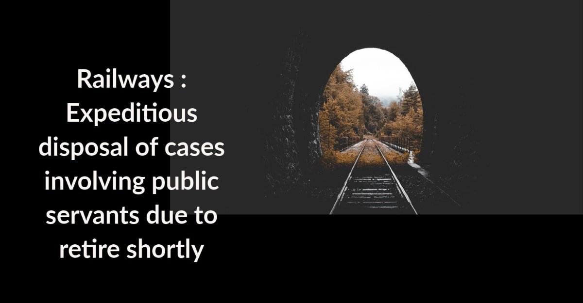 Railways - Expeditious disposal of cases involving public servants due to retire shortly